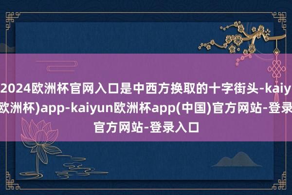 2024欧洲杯官网入口是中西方换取的十字街头-kaiyun(欧洲杯)app-kaiyun欧洲杯app(中国)官方网站-登录入口