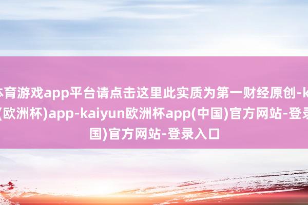 体育游戏app平台请点击这里此实质为第一财经原创-kaiyun(欧洲杯)app-kaiyun欧洲杯app(中国)官方网站-登录入口