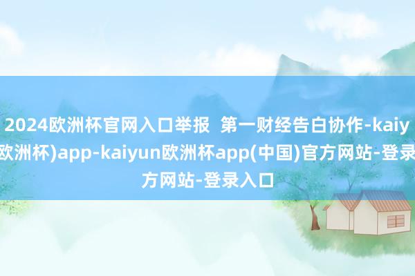 2024欧洲杯官网入口举报  第一财经告白协作-kaiyun(欧洲杯)app-kaiyun欧洲杯app(中国)官方网站-登录入口