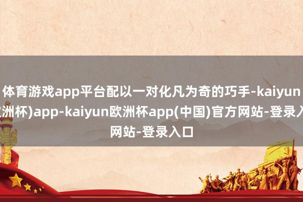 体育游戏app平台配以一对化凡为奇的巧手-kaiyun(欧洲杯)app-kaiyun欧洲杯app(中国)官方网站-登录入口