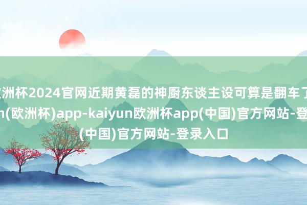 欧洲杯2024官网近期黄磊的神厨东谈主设可算是翻车了-kaiyun(欧洲杯)app-kaiyun欧洲杯app(中国)官方网站-登录入口