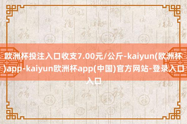 欧洲杯投注入口收支7.00元/公斤-kaiyun(欧洲杯)app-kaiyun欧洲杯app(中国)官方网站-登录入口