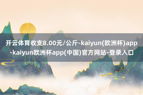 开云体育收支8.00元/公斤-kaiyun(欧洲杯)app-kaiyun欧洲杯app(中国)官方网站-登录入口