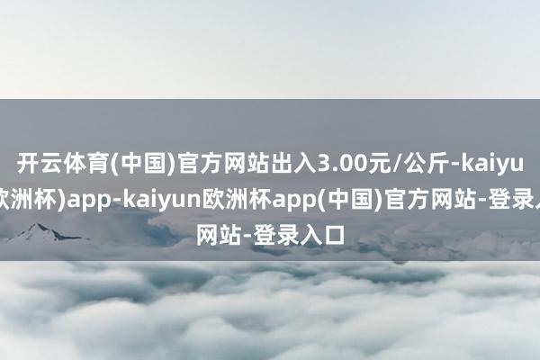 开云体育(中国)官方网站出入3.00元/公斤-kaiyun(欧洲杯)app-kaiyun欧洲杯app(中国)官方网站-登录入口