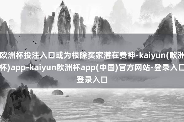 欧洲杯投注入口或为根除买家潜在费神-kaiyun(欧洲杯)app-kaiyun欧洲杯app(中国)官方网站-登录入口