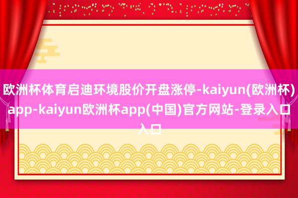 欧洲杯体育启迪环境股价开盘涨停-kaiyun(欧洲杯)app-kaiyun欧洲杯app(中国)官方网站-登录入口