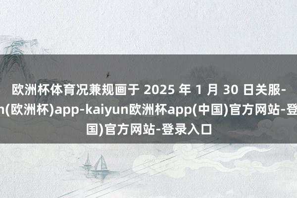 欧洲杯体育况兼规画于 2025 年 1 月 30 日关服-kaiyun(欧洲杯)app-kaiyun欧洲杯app(中国)官方网站-登录入口