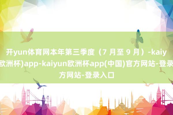 开yun体育网本年第三季度（7 月至 9 月）-kaiyun(欧洲杯)app-kaiyun欧洲杯app(中国)官方网站-登录入口