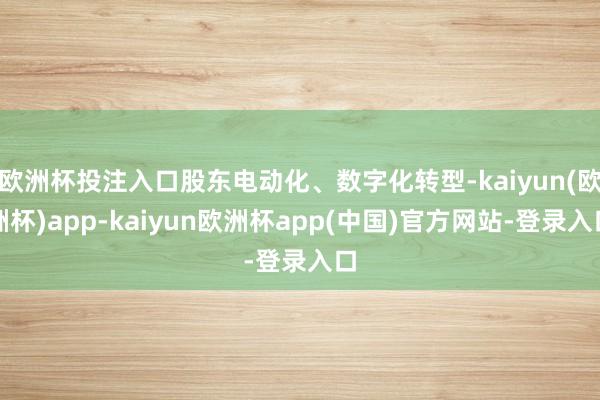 欧洲杯投注入口股东电动化、数字化转型-kaiyun(欧洲杯)app-kaiyun欧洲杯app(中国)官方网站-登录入口