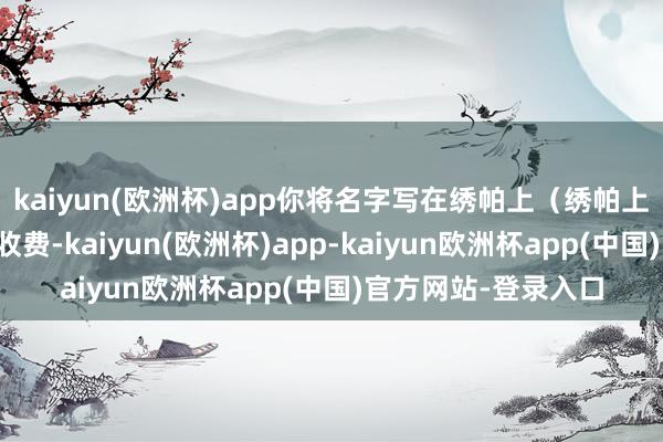 kaiyun(欧洲杯)app你将名字写在绣帕上（绣帕上写将军署名）此处收费-kaiyun(欧洲杯)app-kaiyun欧洲杯app(中国)官方网站-登录入口