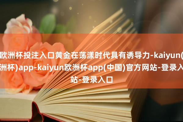 欧洲杯投注入口黄金在荡漾时代具有诱导力-kaiyun(欧洲杯)app-kaiyun欧洲杯app(中国)官方网站-登录入口