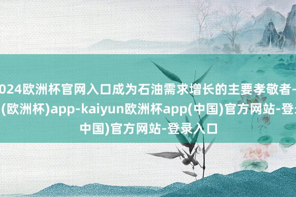 2024欧洲杯官网入口成为石油需求增长的主要孝敬者-kaiyun(欧洲杯)app-kaiyun欧洲杯app(中国)官方网站-登录入口