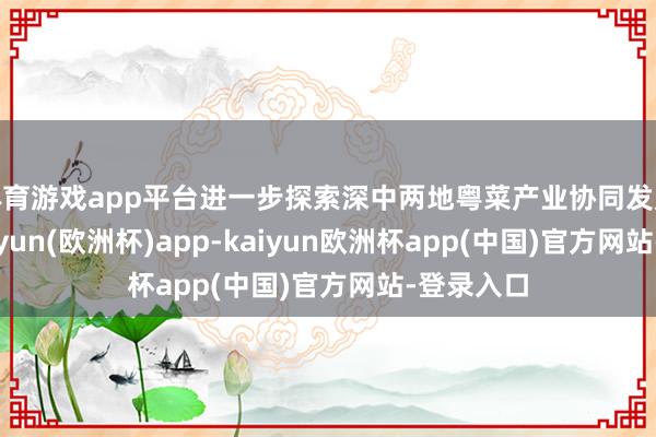 体育游戏app平台进一步探索深中两地粤菜产业协同发展旅途-kaiyun(欧洲杯)app-kaiyun欧洲杯app(中国)官方网站-登录入口