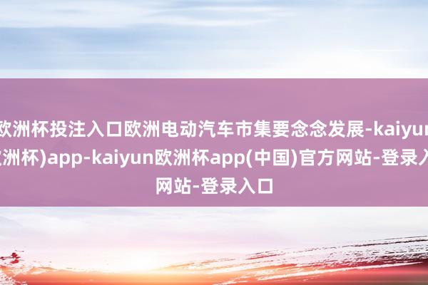 欧洲杯投注入口欧洲电动汽车市集要念念发展-kaiyun(欧洲杯)app-kaiyun欧洲杯app(中国)官方网站-登录入口