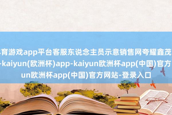 体育游戏app平台客服东说念主员示意销售网夸耀鑫茂天销售状态平素-kaiyun(欧洲杯)app-kaiyun欧洲杯app(中国)官方网站-登录入口