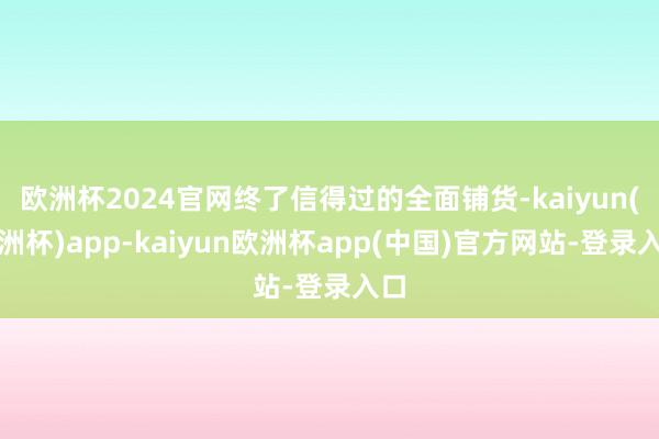 欧洲杯2024官网终了信得过的全面铺货-kaiyun(欧洲杯)app-kaiyun欧洲杯app(中国)官方网站-登录入口