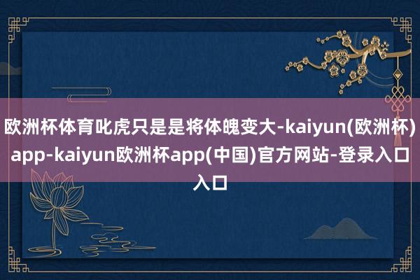 欧洲杯体育叱虎只是是将体魄变大-kaiyun(欧洲杯)app-kaiyun欧洲杯app(中国)官方网站-登录入口