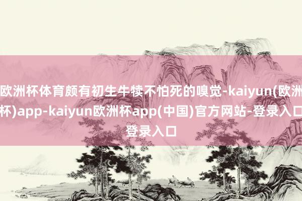 欧洲杯体育颇有初生牛犊不怕死的嗅觉-kaiyun(欧洲杯)app-kaiyun欧洲杯app(中国)官方网站-登录入口