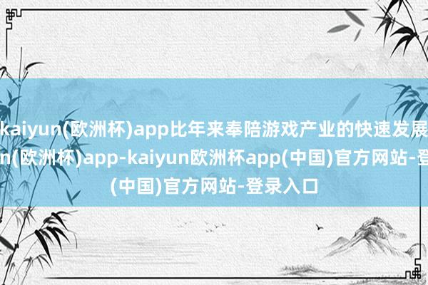 kaiyun(欧洲杯)app比年来奉陪游戏产业的快速发展-kaiyun(欧洲杯)app-kaiyun欧洲杯app(中国)官方网站-登录入口