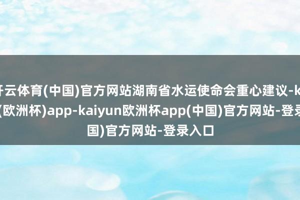 开云体育(中国)官方网站湖南省水运使命会重心建议-kaiyun(欧洲杯)app-kaiyun欧洲杯app(中国)官方网站-登录入口