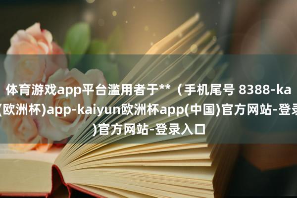 体育游戏app平台滥用者于**（手机尾号 8388-kaiyun(欧洲杯)app-kaiyun欧洲杯app(中国)官方网站-登录入口