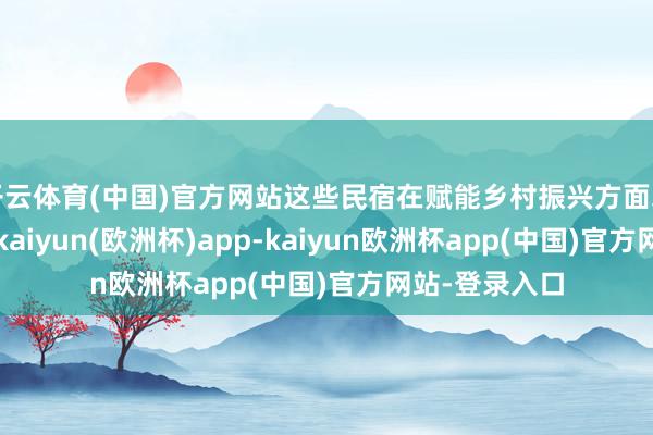 开云体育(中国)官方网站这些民宿在赋能乡村振兴方面均已初见奏效-kaiyun(欧洲杯)app-kaiyun欧洲杯app(中国)官方网站-登录入口