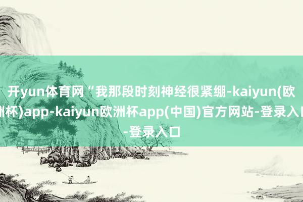 开yun体育网“我那段时刻神经很紧绷-kaiyun(欧洲杯)app-kaiyun欧洲杯app(中国)官方网站-登录入口