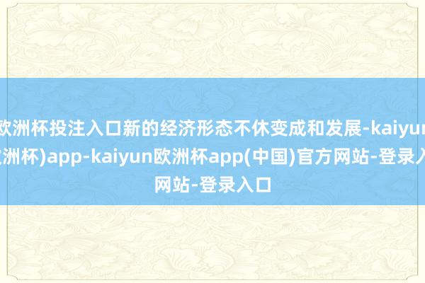 欧洲杯投注入口新的经济形态不休变成和发展-kaiyun(欧洲杯)app-kaiyun欧洲杯app(中国)官方网站-登录入口