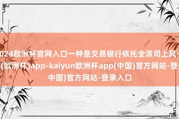 2024欧洲杯官网入口一种是交易银行依托全派司上风-kaiyun(欧洲杯)app-kaiyun欧洲杯app(中国)官方网站-登录入口