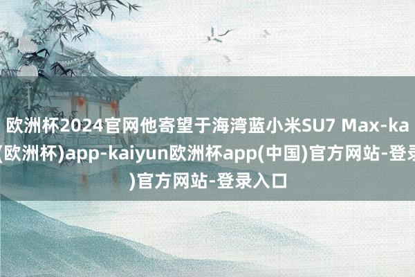 欧洲杯2024官网他寄望于海湾蓝小米SU7 Max-kaiyun(欧洲杯)app-kaiyun欧洲杯app(中国)官方网站-登录入口