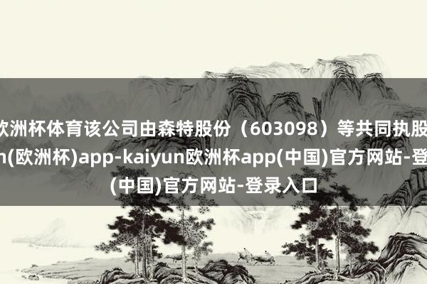 欧洲杯体育该公司由森特股份（603098）等共同执股-kaiyun(欧洲杯)app-kaiyun欧洲杯app(中国)官方网站-登录入口