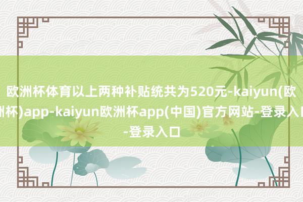 欧洲杯体育以上两种补贴统共为520元-kaiyun(欧洲杯)app-kaiyun欧洲杯app(中国)官方网站-登录入口