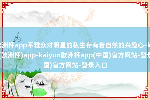 欧洲杯app不雅众对明星的私生存有着自然的兴趣心-kaiyun(欧洲杯)app-kaiyun欧洲杯app(中国)官方网站-登录入口