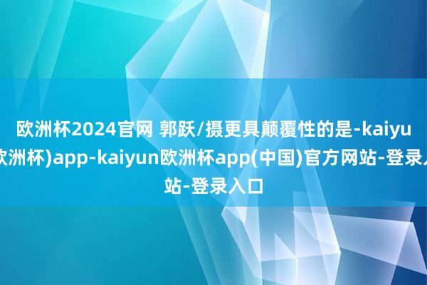 欧洲杯2024官网 郭跃/摄　　更具颠覆性的是-kaiyun(欧洲杯)app-kaiyun欧洲杯app(中国)官方网站-登录入口