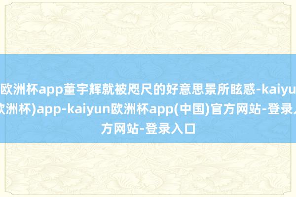 欧洲杯app董宇辉就被咫尺的好意思景所眩惑-kaiyun(欧洲杯)app-kaiyun欧洲杯app(中国)官方网站-登录入口