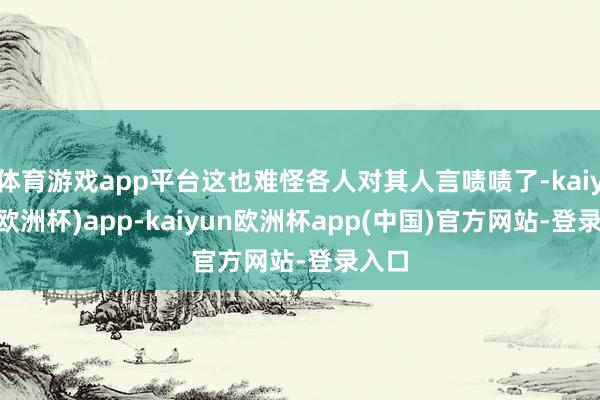 体育游戏app平台这也难怪各人对其人言啧啧了-kaiyun(欧洲杯)app-kaiyun欧洲杯app(中国)官方网站-登录入口