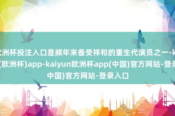 欧洲杯投注入口是频年来备受祥和的重生代演员之一-kaiyun(欧洲杯)app-kaiyun欧洲杯app(中国)官方网站-登录入口