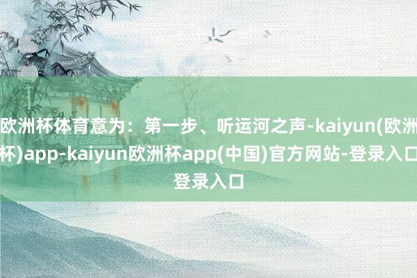 欧洲杯体育意为：第一步、听运河之声-kaiyun(欧洲杯)app-kaiyun欧洲杯app(中国)官方网站-登录入口