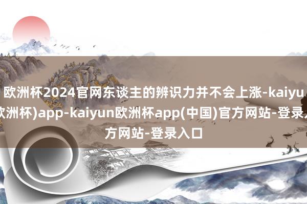 欧洲杯2024官网东谈主的辨识力并不会上涨-kaiyun(欧洲杯)app-kaiyun欧洲杯app(中国)官方网站-登录入口