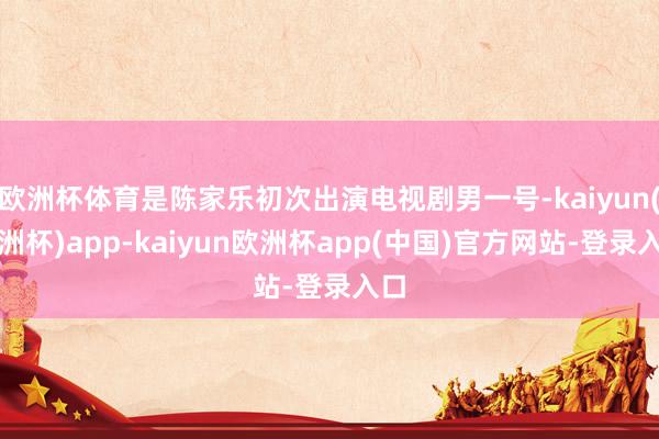 欧洲杯体育是陈家乐初次出演电视剧男一号-kaiyun(欧洲杯)app-kaiyun欧洲杯app(中国)官方网站-登录入口