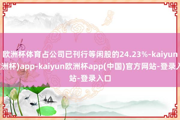 欧洲杯体育占公司已刊行等闲股的24.23%-kaiyun(欧洲杯)app-kaiyun欧洲杯app(中国)官方网站-登录入口