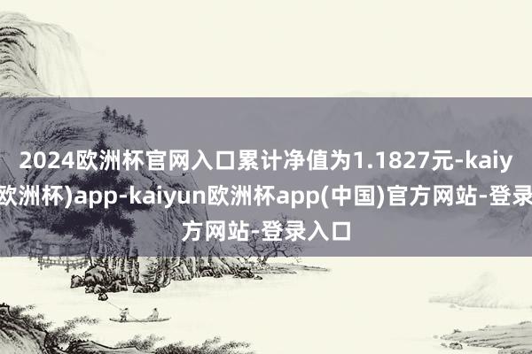 2024欧洲杯官网入口累计净值为1.1827元-kaiyun(欧洲杯)app-kaiyun欧洲杯app(中国)官方网站-登录入口