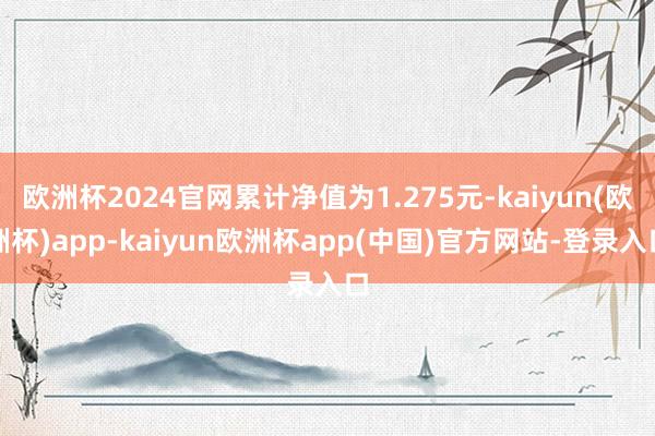 欧洲杯2024官网累计净值为1.275元-kaiyun(欧洲杯)app-kaiyun欧洲杯app(中国)官方网站-登录入口