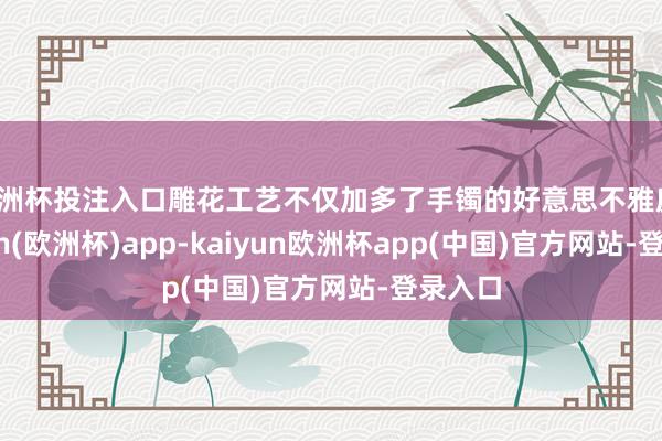 欧洲杯投注入口雕花工艺不仅加多了手镯的好意思不雅度-kaiyun(欧洲杯)app-kaiyun欧洲杯app(中国)官方网站-登录入口