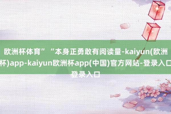 欧洲杯体育” “本身正勇敢有阅读量-kaiyun(欧洲杯)app-kaiyun欧洲杯app(中国)官方网站-登录入口