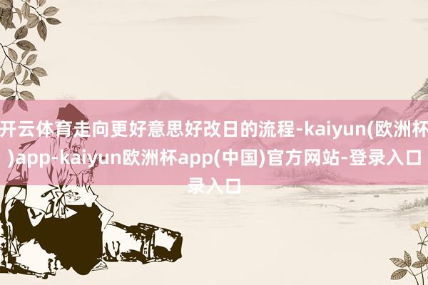 开云体育走向更好意思好改日的流程-kaiyun(欧洲杯)app-kaiyun欧洲杯app(中国)官方网站-登录入口