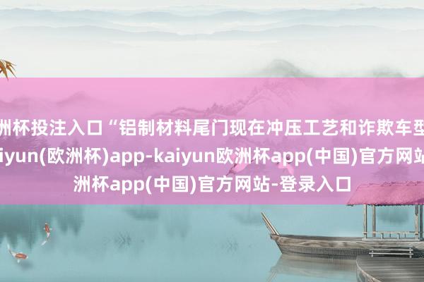 欧洲杯投注入口“铝制材料尾门现在冲压工艺和诈欺车型很是平庸-kaiyun(欧洲杯)app-kaiyun欧洲杯app(中国)官方网站-登录入口