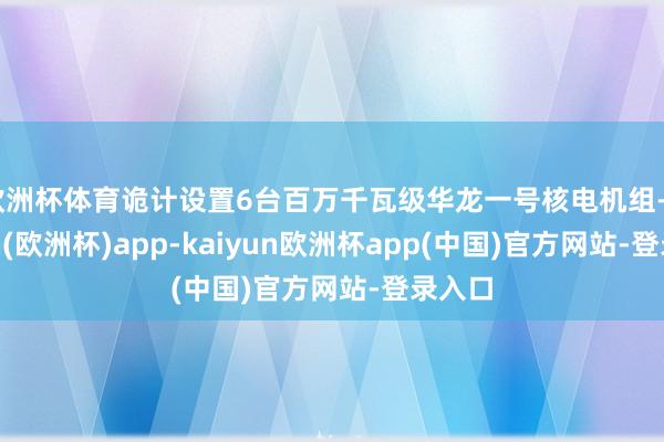 欧洲杯体育诡计设置6台百万千瓦级华龙一号核电机组-kaiyun(欧洲杯)app-kaiyun欧洲杯app(中国)官方网站-登录入口