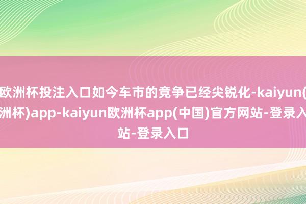 欧洲杯投注入口如今车市的竞争已经尖锐化-kaiyun(欧洲杯)app-kaiyun欧洲杯app(中国)官方网站-登录入口