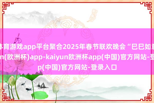 体育游戏app平台聚合2025年春节联欢晚会“巳巳如意-kaiyun(欧洲杯)app-kaiyun欧洲杯app(中国)官方网站-登录入口